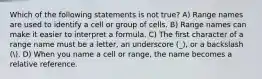 Which of the following statements is not true? A) Range names are used to identify a cell or group of cells. B) Range names can make it easier to interpret a formula. C) The first character of a range name must be a letter, an underscore (_), or a backslash (. D) When you name a cell or range, the name becomes a relative reference.