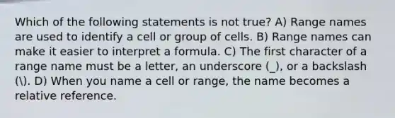 Which of the following statements is not true? A) Range names are used to identify a cell or group of cells. B) Range names can make it easier to interpret a formula. C) The first character of a range name must be a letter, an underscore (_), or a backslash (. D) When you name a cell or range, the name becomes a relative reference.