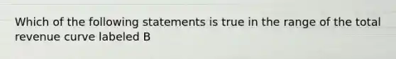 Which of the following statements is true in the range of the total revenue curve labeled B