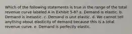 Which of the following statements is true in the range of the total revenue curve labeled A in Exhibit 5-8? a. Demand is elastic. b. Demand is inelastic. c. Demand is unit elastic. d. We cannot tell anything about elasticity of demand because this is a total revenue curve. e. Demand is perfectly elastic.