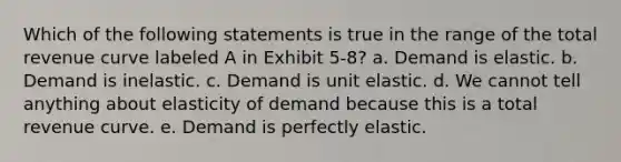 Which of the following statements is true in the range of the total revenue curve labeled A in Exhibit 5-8? a. Demand is elastic. b. Demand is inelastic. c. Demand is unit elastic. d. We cannot tell anything about elasticity of demand because this is a total revenue curve. e. Demand is perfectly elastic.