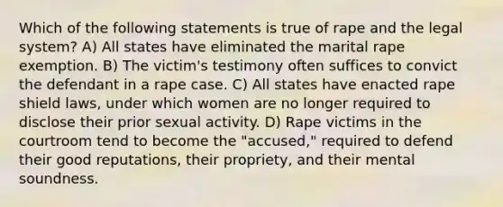 Which of the following statements is true of rape and the legal system? A) All states have eliminated the marital rape exemption. B) The victim's testimony often suffices to convict the defendant in a rape case. C) All states have enacted rape shield laws, under which women are no longer required to disclose their prior sexual activity. D) Rape victims in the courtroom tend to become the "accused," required to defend their good reputations, their propriety, and their mental soundness.