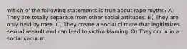 Which of the following statements is true about rape myths? A) They are totally separate from other social attitudes. B) They are only held by men. C) They create a social climate that legitimizes sexual assault and can lead to victim blaming. D) They occur in a social vacuum.