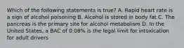 Which of the following statements is true? A. Rapid heart rate is a sign of alcohol poisoning B. Alcohol is stored in body fat C. The pancreas is the primary site for alcohol metabolism D. In the United States, a BAC of 0.08% is the legal limit for intoxication for adult drivers