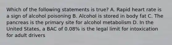 Which of the following statements is true? A. Rapid heart rate is a sign of alcohol poisoning B. Alcohol is stored in body fat C. The pancreas is the primary site for alcohol metabolism D. In the United States, a BAC of 0.08% is the legal limit for intoxication for adult drivers