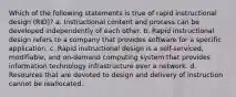 Which of the following statements is true of rapid instructional design (RID)? a. Instructional content and process can be developed independently of each other. b. Rapid instructional design refers to a company that provides software for a specific application. c. Rapid instructional design is a self-serviced, modifiable, and on-demand computing system that provides information technology infrastructure over a network. d. Resources that are devoted to design and delivery of instruction cannot be reallocated.