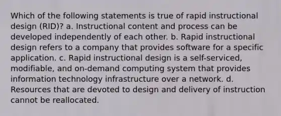 Which of the following statements is true of rapid instructional design (RID)? a. Instructional content and process can be developed independently of each other. b. Rapid instructional design refers to a company that provides software for a specific application. c. Rapid instructional design is a self-serviced, modifiable, and on-demand computing system that provides <a href='https://www.questionai.com/knowledge/ke9AP4oqhP-information-technology' class='anchor-knowledge'>information technology</a> infrastructure over a network. d. Resources that are devoted to design and delivery of instruction cannot be reallocated.