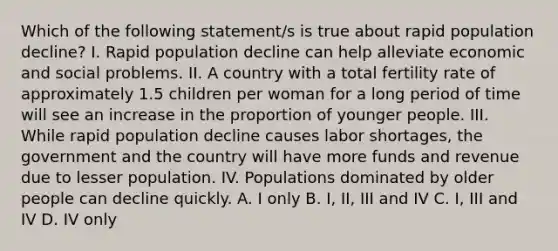 Which of the following statement/s is true about rapid population decline? I. Rapid population decline can help alleviate economic and social problems. II. A country with a total fertility rate of approximately 1.5 children per woman for a long period of time will see an increase in the proportion of younger people. III. While rapid population decline causes labor shortages, the government and the country will have more funds and revenue due to lesser population. IV. Populations dominated by older people can decline quickly. A. I only B. I, II, III and IV C. I, III and IV D. IV only