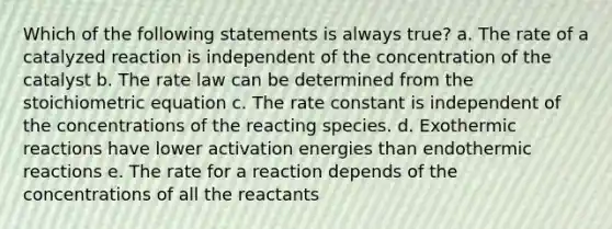 Which of the following statements is always true? a. The rate of a catalyzed reaction is independent of the concentration of the catalyst b. The rate law can be determined from the stoichiometric equation c. The rate constant is independent of the concentrations of the reacting species. d. Exothermic reactions have lower activation energies than endothermic reactions e. The rate for a reaction depends of the concentrations of all the reactants