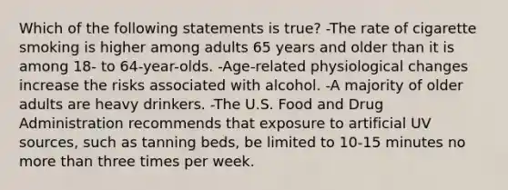 Which of the following statements is true? -The rate of cigarette smoking is higher among adults 65 years and older than it is among 18- to 64-year-olds. -Age-related physiological changes increase the risks associated with alcohol. -A majority of older adults are heavy drinkers. -The U.S. Food and Drug Administration recommends that exposure to artificial UV sources, such as tanning beds, be limited to 10-15 minutes no more than three times per week.