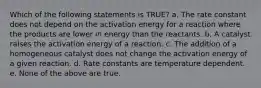 Which of the following statements is TRUE? a. The rate constant does not depend on the activation energy for a reaction where the products are lower in energy than the reactants. b. A catalyst raises the activation energy of a reaction. c. The addition of a homogeneous catalyst does not change the activation energy of a given reaction. d. Rate constants are temperature dependent. e. None of the above are true.