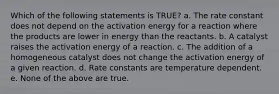 Which of the following statements is TRUE? a. The rate constant does not depend on the activation energy for a reaction where the products are lower in energy than the reactants. b. A catalyst raises the activation energy of a reaction. c. The addition of a homogeneous catalyst does not change the activation energy of a given reaction. d. Rate constants are temperature dependent. e. None of the above are true.