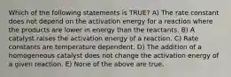 Which of the following statements is TRUE? A) The rate constant does not depend on the activation energy for a reaction where the products are lower in energy than the reactants. B) A catalyst raises the activation energy of a reaction. C) Rate constants are temperature dependent. D) The addition of a homogeneous catalyst does not change the activation energy of a given reaction. E) None of the above are true.