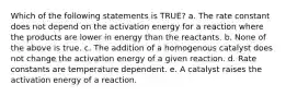 Which of the following statements is TRUE? a. The rate constant does not depend on the activation energy for a reaction where the products are lower in energy than the reactants. b. None of the above is true. c. The addition of a homogenous catalyst does not change the activation energy of a given reaction. d. Rate constants are temperature dependent. e. A catalyst raises the activation energy of a reaction.