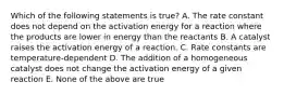 Which of the following statements is true? A. The rate constant does not depend on the activation energy for a reaction where the products are lower in energy than the reactants B. A catalyst raises the activation energy of a reaction. C. Rate constants are temperature-dependent D. The addition of a homogeneous catalyst does not change the activation energy of a given reaction E. None of the above are true