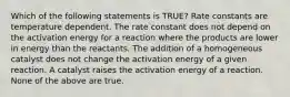 Which of the following statements is TRUE? Rate constants are temperature dependent. The rate constant does not depend on the activation energy for a reaction where the products are lower in energy than the reactants. The addition of a homogeneous catalyst does not change the activation energy of a given reaction. A catalyst raises the activation energy of a reaction. None of the above are true.