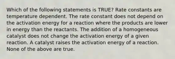 Which of the following statements is TRUE? Rate constants are temperature dependent. The rate constant does not depend on the activation energy for a reaction where the products are lower in energy than the reactants. The addition of a homogeneous catalyst does not change the activation energy of a given reaction. A catalyst raises the activation energy of a reaction. None of the above are true.