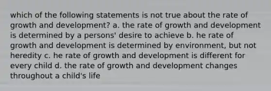 which of the following statements is not true about the rate of growth and development? a. the rate of growth and development is determined by a persons' desire to achieve b. he rate of growth and development is determined by environment, but not heredity c. he rate of growth and development is different for every child d. the rate of growth and development changes throughout a child's life