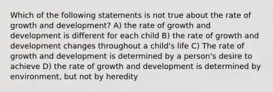 Which of the following statements is not true about the rate of growth and development? A) the rate of growth and development is different for each child B) the rate of growth and development changes throughout a child's life C) The rate of growth and development is determined by a person's desire to achieve D) the rate of growth and development is determined by environment, but not by heredity