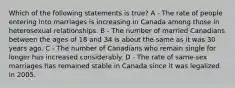 Which of the following statements is true? A - The rate of people entering into marriages is increasing in Canada among those in heterosexual relationships. B - The number of married Canadians between the ages of 18 and 34 is about the same as it was 30 years ago. C - The number of Canadians who remain single for longer has increased considerably. D - The rate of same-sex marriages has remained stable in Canada since it was legalized in 2005.