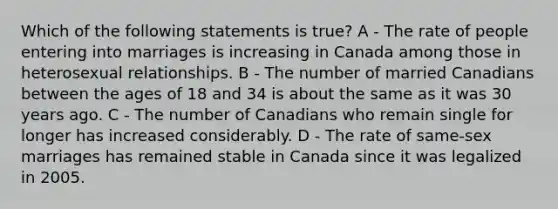 Which of the following statements is true? A - The rate of people entering into marriages is increasing in Canada among those in heterosexual relationships. B - The number of married Canadians between the ages of 18 and 34 is about the same as it was 30 years ago. C - The number of Canadians who remain single for longer has increased considerably. D - The rate of same-sex marriages has remained stable in Canada since it was legalized in 2005.