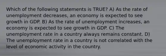 Which of the following statements is TRUE? A) As the rate of unemployment decreases, an economy is expected to see growth in GDP. B) As the rate of unemployment increases, an economy is expected to see growth in GDP. C) The unemployment rate in a country always remains constant. D) The unemployment rate in a country is not correlated with the level of economic activity in the country.