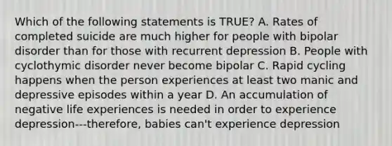 Which of the following statements is TRUE? A. Rates of completed suicide are much higher for people with bipolar disorder than for those with recurrent depression B. People with cyclothymic disorder never become bipolar C. Rapid cycling happens when the person experiences at least two manic and depressive episodes within a year D. An accumulation of negative life experiences is needed in order to experience depression---therefore, babies can't experience depression