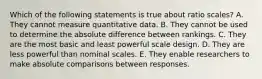 Which of the following statements is true about ratio scales? A. They cannot measure quantitative data. B. They cannot be used to determine the absolute difference between rankings. C. They are the most basic and least powerful scale design. D. They are less powerful than nominal scales. E. They enable researchers to make absolute comparisons between responses.