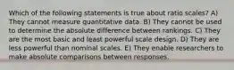 Which of the following statements is true about ratio scales? A) They cannot measure quantitative data. B) They cannot be used to determine the absolute difference between rankings. C) They are the most basic and least powerful scale design. D) They are less powerful than nominal scales. E) They enable researchers to make absolute comparisons between responses.