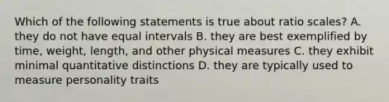 Which of the following statements is true about ratio scales? A. they do not have equal intervals B. they are best exemplified by time, weight, length, and other physical measures C. they exhibit minimal quantitative distinctions D. they are typically used to measure personality traits