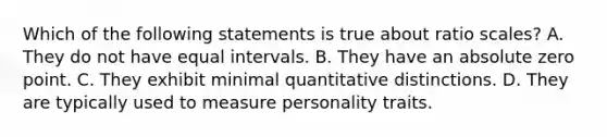 Which of the following statements is true about ratio scales? A. They do not have equal intervals. B. They have an absolute zero point. C. They exhibit minimal quantitative distinctions. D. They are typically used to measure personality traits.