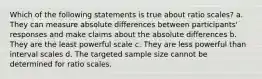 Which of the following statements is true about ratio scales? a. They can measure absolute differences between participants' responses and make claims about the absolute differences b. They are the least powerful scale c. They are less powerful than interval scales d. The targeted sample size cannot be determined for ratio scales.