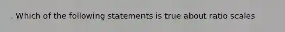 . Which of the following statements is true about ratio scales