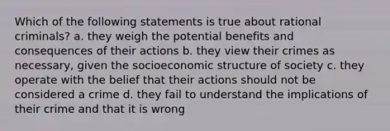 Which of the following statements is true about rational criminals? a. they weigh the potential benefits and consequences of their actions b. they view their crimes as necessary, given the socioeconomic structure of society c. they operate with the belief that their actions should not be considered a crime d. they fail to understand the implications of their crime and that it is wrong