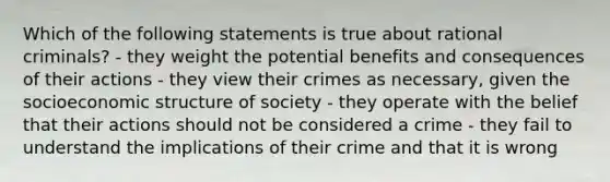 Which of the following statements is true about rational criminals? - they weight the potential benefits and consequences of their actions - they view their crimes as necessary, given the socioeconomic structure of society - they operate with the belief that their actions should not be considered a crime - they fail to understand the implications of their crime and that it is wrong