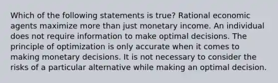 Which of the following statements is​ true? Rational economic agents maximize more than just monetary income. An individual does not require information to make optimal decisions. The principle of optimization is only accurate when it comes to making monetary decisions. It is not necessary to consider the risks of a particular alternative while making an optimal decision.