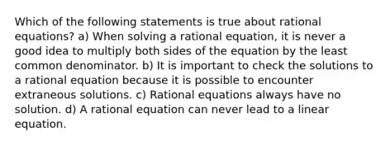 Which of the following statements is true about rational​ equations? a) When solving a rational​ equation, it is never a good idea to multiply both sides of the equation by the least common denominator. b) It is important to check the solutions to a rational equation because it is possible to encounter extraneous solutions. c) Rational equations always have no solution. d) A rational equation can never lead to a linear equation.