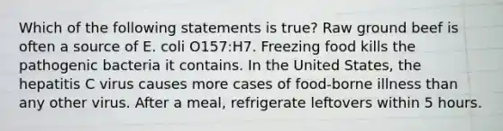 Which of the following statements is true? Raw ground beef is often a source of E. coli O157:H7. Freezing food kills the pathogenic bacteria it contains. In the United States, the hepatitis C virus causes more cases of food-borne illness than any other virus. After a meal, refrigerate leftovers within 5 hours.