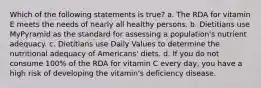 Which of the following statements is true? a. The RDA for vitamin E meets the needs of nearly all healthy persons. b. Dietitians use MyPyramid as the standard for assessing a population's nutrient adequacy. c. Dietitians use Daily Values to determine the nutritional adequacy of Americans' diets. d. If you do not consume 100% of the RDA for vitamin C every day, you have a high risk of developing the vitamin's deficiency disease.