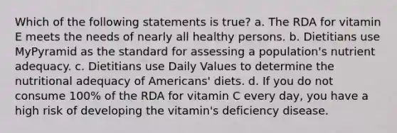 Which of the following statements is true? a. The RDA for vitamin E meets the needs of nearly all healthy persons. b. Dietitians use MyPyramid as the standard for assessing a population's nutrient adequacy. c. Dietitians use Daily Values to determine the nutritional adequacy of Americans' diets. d. If you do not consume 100% of the RDA for vitamin C every day, you have a high risk of developing the vitamin's deficiency disease.