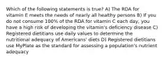 Which of the following statements is true? A) The RDA for vitamin E meets the needs of nearly all healthy persons B) If you do not consume 100% of the RDA for vitamin C each day, you have a high risk of developing the vitamin's deficiency disease C) Registered dietitians use daily values to determine the nutritional adequacy of Americans' diets D) Registered dietitians use MyPlate as the standard for assessing a population's nutrient adequacy