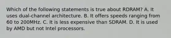 Which of the following statements is true about RDRAM? A. It uses dual-channel architecture. B. It offers speeds ranging from 60 to 200MHz. C. It is less expensive than SDRAM. D. It is used by AMD but not Intel processors.