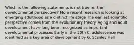 Which is the following statements is not true re: the developmental perspective? More recent research is looking at emerging adulthood as a distinct life stage The earliest scientific perspective comes from the evolutionary theory Aging and adult development have long been recognized as important developmental processes Early in the 20th C, adolescence was identified as a key area of development by G. Stanley Hall