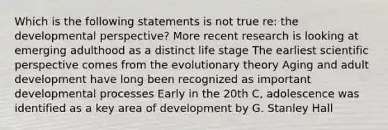 Which is the following statements is not true re: the developmental perspective? More recent research is looking at emerging adulthood as a distinct life stage The earliest scientific perspective comes from the evolutionary theory Aging and adult development have long been recognized as important developmental processes Early in the 20th C, adolescence was identified as a key area of development by G. Stanley Hall