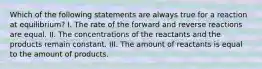 Which of the following statements are always true for a reaction at equilibrium? I. The rate of the forward and reverse reactions are equal. II. The concentrations of the reactants and the products remain constant. III. The amount of reactants is equal to the amount of products.