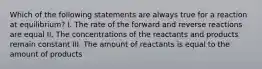 Which of the following statements are always true for a reaction at equilibrium? I. The rate of the forward and reverse reactions are equal II. The concentrations of the reactants and products remain constant III. The amount of reactants is equal to the amount of products