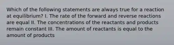 Which of the following statements are always true for a reaction at equilibrium? I. The rate of the forward and reverse reactions are equal II. The concentrations of the reactants and products remain constant III. The amount of reactants is equal to the amount of products