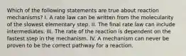 Which of the following statements are true about reaction mechanisms? I. A rate law can be written from the molecularity of the slowest elementary step. II. The final rate law can include intermediates. III. The rate of the reaction is dependent on the fastest step in the mechanism. IV. A mechanism can never be proven to be the correct pathway for a reaction.