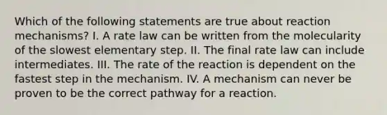 Which of the following statements are true about reaction mechanisms? I. A rate law can be written from the molecularity of the slowest elementary step. II. The final rate law can include intermediates. III. The rate of the reaction is dependent on the fastest step in the mechanism. IV. A mechanism can never be proven to be the correct pathway for a reaction.