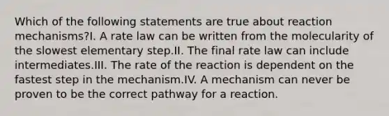 Which of the following statements are true about reaction mechanisms?I. A rate law can be written from the molecularity of the slowest elementary step.II. The final rate law can include intermediates.III. The rate of the reaction is dependent on the fastest step in the mechanism.IV. A mechanism can never be proven to be the correct pathway for a reaction.